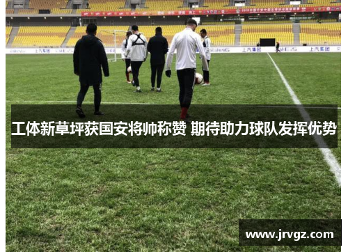 工体新草坪获国安将帅称赞 期待助力球队发挥优势